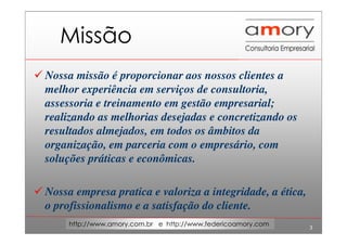 3
http://www.amory.com.br e http://www.federicoamory.com
Missão
Nossa missão é proporcionar aos nossos clientes a
melhor experiência em serviços de consultoria,
assessoria e treinamento em gestão empresarial;
realizando as melhorias desejadas e concretizando os
resultados almejados, em todos os âmbitos da
organização, em parceria com o empresário, com
soluções práticas e econômicas.
Nossa empresa pratica e valoriza a integridade, a ética,
o profissionalismo e a satisfação do cliente.
 