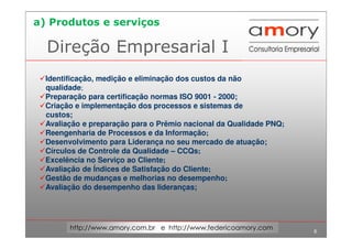 6
http://www.amory.com.br e http://www.federicoamory.com
Direção Empresarial I
Identificação, medição e eliminação dos custos da não
qualidade;
Preparação para certificação normas ISO 9001 - 2000;
Criação e implementação dos processos e sistemas de
custos;
Avaliação e preparação para o Prêmio nacional da Qualidade PNQ;
Reengenharia de Processos e da Informação;
Desenvolvimento para Liderança no seu mercado de atuação;
Círculos de Controle da Qualidade – CCQs;
Excelência no Serviço ao Cliente;
Avaliação de Índices de Satisfação do Cliente;
Gestão de mudanças e melhorias no desempenho;
Avaliação do desempenho das lideranças;
a) Produtos e serviços
 