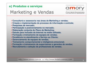 8
http://www.amory.com.br e http://www.federicoamory.com
Marketing e Vendas
Consultoria e assessoria nas áreas de Marketing e vendas;
Criação e implementação do processo de informação e controle;
Pesquisas de mercado;
Participação e posicionamento no mercado;
Elaboração conjunta do Plano de Marketing;
Estudo para inclusão da Internet na mídia utilizada;
Formação e treinamento de equipes de vendas;
Excelência no atendimento e Serviço ao Cliente;
Gerenciamento de equipes de vendas;
Treinamento comportamental e inteligência emocional;
Formação e treinamento de supervisores e gerentes de vendas;
Recrutamento e seleção de profissionais de vendas.
a) Produtos e serviços
 