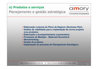 9
http://www.amory.com.br e http://www.federicoamory.com
Planejamento e gestão estratégica
Elaboração conjunta do Plano de Negócio (Business Plan);
Análise de viabilidade para a implantação de novos projetos
e/ou produtos;
Elaboração e acompanhamento orçamentário;
Processos de Medição - Balanced ScoreCard;
Benchmarking;
Gestão de projetos;
Implantação do processo de Planejamento Estratégico.
a) Produtos e serviços
 
