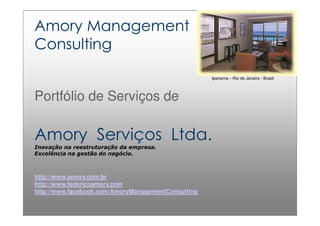 1
http://www.amory.com.br e http://www.federicoamory.com
Amory Management
Consulting
Portfólio de Serviços de
Amory Serviços Ltda.
Inovação na reestruturação da empresa.
Excelência na gestão do negócio.
http://www.amory.com.br
http://www.federicoamory.com
http://www.facebook.com/AmoryManagementConsulting
Ipanema – Rio de Janeiro - Brasil
 