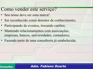Consultoria de Planejamento - CPLAN
Secretaria de Estado da Administração - SEAConsultor Adm. Fabiano Duarte
Como vender este serviço?
• Seu nome deve ser uma marca!
• Ser reconhecido como detentor de conhecimento;
• Participando de eventos, trocando cartões;
• Mantendo relacionamentos com associações,
empresas, bancos, universidades, contadores;
• Fazendo parte de uma consultoria já estabelecida;
 