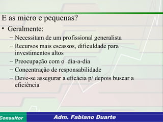 Consultoria de Planejamento - CPLAN
Secretaria de Estado da Administração - SEAConsultor Adm. Fabiano Duarte
E as micro e pequenas?
• Geralmente:
– Necessitam de um profissional generalista
– Recursos mais escassos, dificuldade para
investimentos altos
– Preocupação com o dia-a-dia
– Concentração de responsabilidade
– Deve-se assegurar a eficácia p/ depois buscar a
eficiência
 