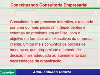 Consultoria de Planejamento - CPLAN
Secretaria de Estado da Administração - SEAConsultor Adm. Fabiano Duarte
Consultoria é um processo interativo, executado
por uma ou mais pessoas, independentes e
externas ao problema em análise, com o
objetivo de fornecer aos executivos da empresa
cliente, um ou mais conjuntos de opções de
mudanças, que proporcione a tomada de
decisão mais adequada ao atendimento das
necessidades da organização.
Conceituando Consultoria Empresarial
 