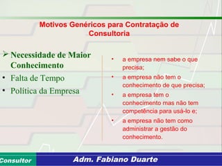 Consultoria de Planejamento - CPLAN
Secretaria de Estado da Administração - SEAConsultor Adm. Fabiano Duarte
Motivos Genéricos para Contratação de
Consultoria
 Necessidade de Maior
Conhecimento
• Falta de Tempo
• Política da Empresa
• a empresa nem sabe o que
precisa;
• a empresa não tem o
conhecimento de que precisa;
• a empresa tem o
conhecimento mas não tem
competência para usá-lo e;
• a empresa não tem como
administrar a gestão do
conhecimento.
 