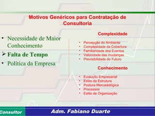 Consultoria de Planejamento - CPLAN
Secretaria de Estado da Administração - SEAConsultor Adm. Fabiano Duarte
• Necessidade de Maior
Conhecimento
 Falta de Tempo
• Política da Empresa
Complexidade
• Percepção do Ambiente
• Complexidade da Cobertura
• Familiaridade dos Eventos
• Velocidade das mudanças
• Previsibilidade do Futuro
Conhecimento
• Evolução Empresarial
• Estilo da Estrutura
• Postura Mercadológica
• Processos
• Estilo de Organização
Motivos Genéricos para Contratação de
Consultoria
 