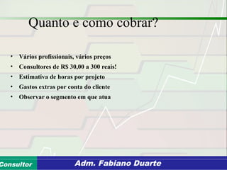 Consultoria de Planejamento - CPLAN
Secretaria de Estado da Administração - SEAConsultor Adm. Fabiano Duarte
Quanto e como cobrar?
• Vários profissionais, vários preços
• Consultores de R$ 30,00 a 300 reais!
• Estimativa de horas por projeto
• Gastos extras por conta do cliente
• Observar o segmento em que atua
 