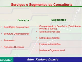 Consultoria de Planejamento - CPLAN
Secretaria de Estado da Administração - SEAConsultor Adm. Fabiano Duarte
Serviços
• Estratégias Empresariais
• Estrutura Organizacional
• Processos
• Recursos Humanos
Segmentos
• Compensação e Benefícios (Previdência
Privada e outros)
• Sistema de Pensões
• Estratégia e Gestão
• Fusões e Aquisições
• Mudança Organizacional
Serviços e Segmentos da Consultoria
 