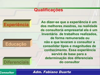 Consultoria de Planejamento - CPLAN
Secretaria de Estado da Administração - SEAConsultor Adm. Fabiano Duarte
Qualificações
Experiência
Diferenciais
Educação
Ao dizer-se que a experiência é um
dos melhores mestres, na realidade
da consultoria empresarial ela é um
Inventário de trabalhos realizados,
de forma remunerada ou
não e que levaram o consultor a
consolidar tipos e magnitudes de
conhecimento. Essa experiência
servirá de base para a
determinação dos diferenciais
do consultor
 