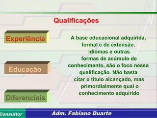 Consultoria de Planejamento - CPLAN
Secretaria de Estado da Administração - SEAConsultor Adm. Fabiano Duarte
Qualificações
Experiência
Diferenciais
Educação
A base educacional adquirida,
formal e de extensão,
idiomas e outras
formas de acúmulo de
conhecimento, são o foco nessa
qualificação. Não basta
citar o título alcançado, mas
primordialmente qual o
conhecimento adquirido
 