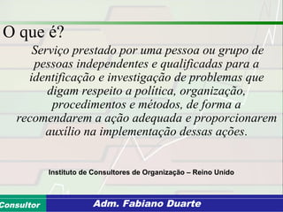 Consultoria de Planejamento - CPLAN
Secretaria de Estado da Administração - SEAConsultor Adm. Fabiano Duarte
O que é?
Serviço prestado por uma pessoa ou grupo de
pessoas independentes e qualificadas para a
identificação e investigação de problemas que
digam respeito a política, organização,
procedimentos e métodos, de forma a
recomendarem a ação adequada e proporcionarem
auxílio na implementação dessas ações.
Instituto de Consultores de Organização – Reino Unido
 
