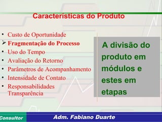 Consultoria de Planejamento - CPLAN
Secretaria de Estado da Administração - SEAConsultor Adm. Fabiano Duarte
Características do Produto
• Custo de Oportunidade
 Fragmentação do Processo
• Uso do Tempo
• Avaliação do Retorno
• Parâmetros de Acompanhamento
• Intensidade de Contato
• Responsabilidades
Transparência
A divisão do
produto em
módulos e
estes em
etapas
 