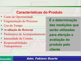 Consultoria de Planejamento - CPLAN
Secretaria de Estado da Administração - SEAConsultor Adm. Fabiano Duarte
Características do Produto
• Custo de Oportunidade
• Fragmentação do Processo
• Uso do Tempo
 Avaliação do Retorno
• Parâmetros de Acompanhamento
• Intensidade de Contato
• Responsabilidades
Transparência
É a determinação
das medições que
serão utilizadas
para aferição e
avaliação do
produto pelo
cliente
 