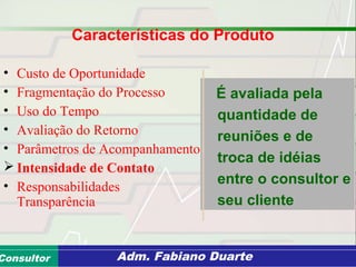 Consultoria de Planejamento - CPLAN
Secretaria de Estado da Administração - SEAConsultor Adm. Fabiano Duarte
Características do Produto
• Custo de Oportunidade
• Fragmentação do Processo
• Uso do Tempo
• Avaliação do Retorno
• Parâmetros de Acompanhamento
 Intensidade de Contato
• Responsabilidades
Transparência
É avaliada pela
quantidade de
reuniões e de
troca de idéias
entre o consultor e
seu cliente
 
