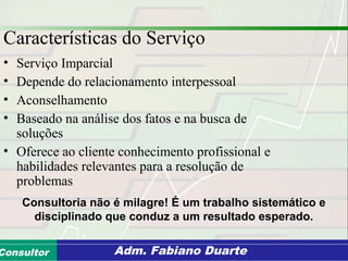 Consultoria de Planejamento - CPLAN
Secretaria de Estado da Administração - SEAConsultor Adm. Fabiano Duarte
Características do Serviço
• Serviço Imparcial
• Depende do relacionamento interpessoal
• Aconselhamento
• Baseado na análise dos fatos e na busca de
soluções
• Oferece ao cliente conhecimento profissional e
habilidades relevantes para a resolução de
problemas
Consultoria não é milagre! É um trabalho sistemático e
disciplinado que conduz a um resultado esperado.
 