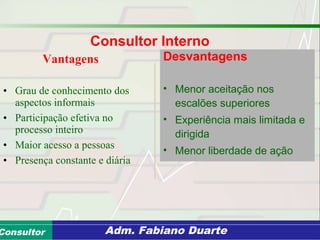 Consultoria de Planejamento - CPLAN
Secretaria de Estado da Administração - SEAConsultor Adm. Fabiano Duarte
Vantagens
• Grau de conhecimento dos
aspectos informais
• Participação efetiva no
processo inteiro
• Maior acesso a pessoas
• Presença constante e diária
Desvantagens
• Menor aceitação nos
escalões superiores
• Experiência mais limitada e
dirigida
• Menor liberdade de ação
Consultor Interno
 
