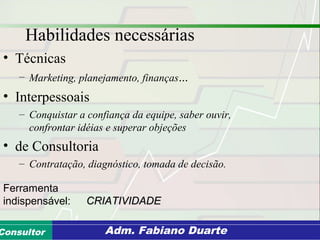 Consultoria de Planejamento - CPLAN
Secretaria de Estado da Administração - SEAConsultor Adm. Fabiano Duarte
Habilidades necessárias
• Técnicas
– Marketing, planejamento, finanças...
• Interpessoais
– Conquistar a confiança da equipe, saber ouvir,
confrontar idéias e superar objeções
• de Consultoria
– Contratação, diagnóstico, tomada de decisão.
Ferramenta
indispensável: CRIATIVIDADECRIATIVIDADE
 