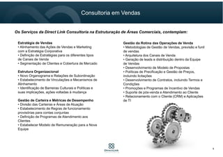 Os Serviços da Direct Link Consultoria na Estruturação de Áreas Comerciais, contemplam:
Estratégia de Vendas
• Alinhamento das Ações de Vendas e Marketing
com a Estratégia Corporativa
• Definição de Estratégias para os diferentes tipos
de Canais de Venda
• Segmentação de Clientes e Cobertura de Mercado
Estrutura Organizacional
• Novo Organograma e Relações de Subordinação
• Estabelecimento de Vinculações e Mecanismos de
Alinhamento
• Identificação de Barreiras Culturais e Políticas e
suas implicações, ações voltadas à mudança
Gestão de Carteira e Métricas de Desempenho
• Divisão das Carteiras e Áreas de Atuação
• Estabelecimento de Regras de funcionamento
provisórias para contas conjuntas
• Definição de Programas de Atendimento aos
Clientes
• Estabelecer Modelo de Remuneração para a Nova
Equipe
Gestão da Rotina das Operações de Venda
• Metodologias de Gestão de Vendas, previsão e funil
de vendas
• Arquitetura dos Canais de Venda
• Geração de leads e distribuição dentro da Equipe
de Vendas
• Desenvolvimento de Modelo de Propostas
• Políticas de Precificação e Gestão de Preços,
incluindo licitações
• Desenvolvimento de Contratos, incluindo Termos e
Condições
• Promoções e Programas de Incentivo de Vendas
• Suporte de pós-venda e Atendimento ao Cliente
• Relacionamento com o Cliente (CRM) e Aplicações
de TI
Consultoria em Vendas
6
 