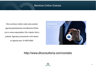 Mentoria Online Gratuita
8
Para conhecer melhor sobre este produto
agende gratuitamente uma Mentoria Online
com o nosso especialista. Ela é rápida, fácil e
gratuita. Agende já acessando o link abaixo
ou ligando para 19 4062-8590.
http://www.dlconsultoria.com/contato
 