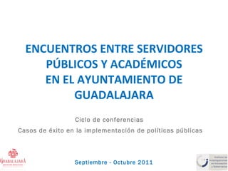 ENCUENTROS ENTRE SERVIDORES PÚBLICOS Y ACADÉMICOS EN EL AYUNTAMIENTO DE GUADALAJARA Ciclo de conferencias  Casos de éxito en la implementación de políticas públicas Septiembre - Octubre 2011 