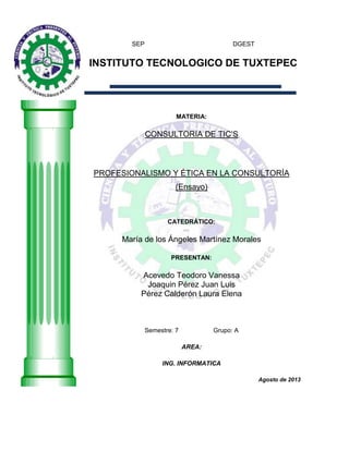 SEP DGEST
INSTITUTO TECNOLOGICO DE TUXTEPEC
MATERIA:
CONSULTORIA DE TIC‟S
PROFESIONALISMO Y ÉTICA EN LA CONSULTORÍA
(Ensayo)
CATEDRÁTICO:
María de los Ángeles Martínez Morales
PRESENTAN:
Acevedo Teodoro Vanessa
Joaquin Pérez Juan Luis
Pérez Calderón Laura Elena
Semestre: 7 Grupo: A
AREA:
ING. INFORMATICA
Agosto de 2013
 