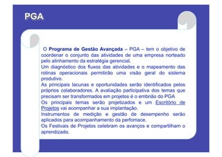 O Programa de Gestão Avançada – PGA – tem o objetivo de
coordenar o conjunto das atividades de uma empresa norteado
pelo alinhamento da estratégia gerencial.
Um diagnóstico dos fluxos das atividades e o mapeamento das
rotinas operacionais permitirão uma visão geral do sistema
produtivo.
As principais lacunas e oportunidades serão identificados pelos
próprios colaboradores. A avaliação participativa dos temas que
precisam ser transformados em projetos é o embrião do PGA
Os principais temas serão projetizados e um Escritório de
Projetos vai acompanhar a sua implantação.
Instrumentos de medição e gestão de desempenho serão
aplicados para acompanhamento da perfomace.
Os Festivais de Projetos celebram os avanços e compartilham o
aprendizado.
 