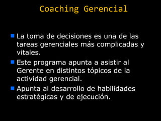 Coaching Gerencial La toma de decisiones es una de las tareas gerenciales más complicadas y vitales. Este programa apunta a asistir al Gerente en distintos tópicos de la actividad gerencial. Apunta al desarrollo de habilidades estratégicas y de ejecución. 