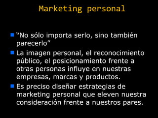 Marketing personal “ No sólo importa serlo, sino también parecerlo” La imagen personal, el reconocimiento público, el posicionamiento frente a otras personas influye en nuestras empresas, marcas y productos. Es preciso diseñar estrategias de marketing personal que eleven nuestra consideración frente a nuestros pares. 