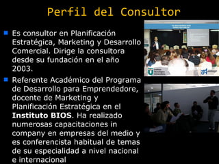 Perfil del Consultor Es consultor en Planificación Estratégica, Marketing y Desarrollo Comercial. Dirige la consultora desde su fundación en el año 2003.  Referente Académico del Programa de Desarrollo para Emprendedore, d ocente de Marketing y Planificación Estratégica en el  Instituto BIOS . Ha realizado numerosas capacitaciones in company en empresas del medio y es conferencista habitual de temas de su especialidad a nivel nacional e internacional 