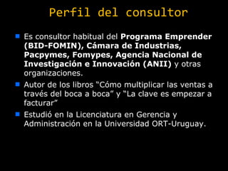 Perfil del consultor Es consultor habitual del  Programa Emprender (BID-FOMIN),  Cámara de Industrias,  Pacpymes, Fomypes, Agencia Nacional de Investigación e Innovación (ANII)  y otras organizaciones. Autor de los libros “Cómo multiplicar las ventas a través del boca a boca” y “La clave es empezar a facturar” Estudió en la Licenciatura en Gerencia y Administración en la Universidad ORT-Uruguay.   