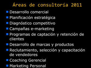 Áreas de consultoría 2011 Desarrollo comercial Planificación estratégica Diagnóstico competitivo Campañas e-marketing Programas de captación y retención de clientes Desarrollo de marcas y productos Reclutamiento, selección y capacitación de vendedores Coaching Gerencial Marketing Personal 