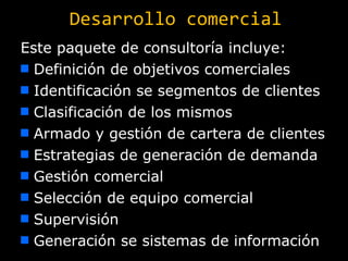 Desarrollo comercial Este paquete de consultoría incluye: Definición de objetivos comerciales Identificación se segmentos de clientes Clasificación de los mismos Armado y gestión de cartera de clientes Estrategias de generación de demanda Gestión comercial Selección de equipo comercial Supervisión Generación se sistemas de información 