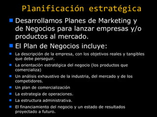 Planificación estratégica Desarrollamos Planes de Marketing y de Negocios para lanzar empresas y/o productos al mercado. El Plan de Negocios incluye: La descripción de la empresa, con los objetivos reales y tangibles que debe perseguir. La orientación estratégica del negocio (los productos que comercializa) Un análisis exhaustivo de la industria, del mercado y de los competidores. Un plan de comercialización La estrategia de operaciones. La estructura administrativa. El financiamiento del negocio y un estado de resultados proyectado a futuro. 