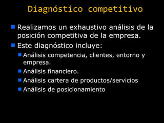 Diagnóstico competitivo Realizamos un exhaustivo análisis de la posición competitiva de la empresa. Este diagnóstico incluye: Análisis competencia, clientes, entorno y empresa. Análisis financiero. Análisis cartera de productos/servicios Análisis de posicionamiento 