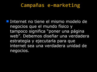 Campañas e-marketing Internet no tiene el mismo modelo de negocios que el mundo físico y tampoco significa “poner una página web”. Debemos diseñar una verdadera estrategia y ejecutarla para que internet sea una verdadera unidad de negocios. 