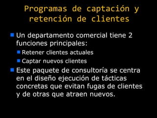 Programas de captación y retención de clientes Un departamento comercial tiene 2 funciones principales: Retener clientes actuales Captar nuevos clientes Este paquete de consultoría se centra en el diseño ejecución de tácticas concretas que evitan fugas de clientes y de otras que atraen nuevos. 
