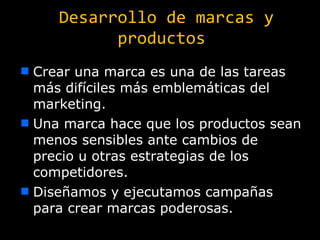 Desarrollo de marcas y productos Crear una marca es una de las tareas más difíciles más emblemáticas del marketing. Una marca hace que los productos sean menos sensibles ante cambios de precio u otras estrategias de los competidores. Diseñamos y ejecutamos campañas para crear marcas poderosas. 