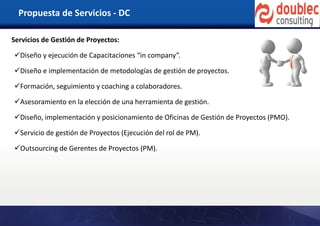 Propuesta de Servicios - DC
Servicios de Gestión de Proyectos:
Diseño y ejecución de Capacitaciones “in company”.
Diseño e implementación de metodologías de gestión de proyectos.
Formación, seguimiento y coaching a colaboradores.
Asesoramiento en la elección de una herramienta de gestión.
Diseño, implementación y posicionamiento de Oficinas de Gestión de Proyectos (PMO).
Servicio de gestión de Proyectos (Ejecución del rol de PM).
Outsourcing de Gerentes de Proyectos (PM).
 