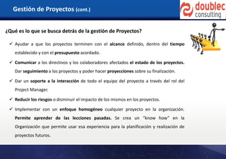 Gestión de Proyectos (cont.)
¿Qué es lo que se busca detrás de la gestión de Proyectos?
 Ayudar a que los proyectos terminen con el alcance definido, dentro del tiempo
establecido y con el presupuesto acordado.
 Comunicar a los directivos y los colaboradores afectados el estado de los proyectos.
Dar seguimiento a los proyectos y poder hacer proyecciones sobre su finalización.
 Dar un soporte a la interacción de todo el equipo del proyecto a través del rol del
Project Manager.
 Reducir los riesgos o disminuir el impacto de los mismos en los proyectos.
 Implementar con un enfoque homogéneo cualquier proyecto en la organización.
Permite aprender de las lecciones pasadas. Se crea un “know how” en la
Organización que permite usar esa experiencia para la planificación y realización de
proyectos futuros.
 