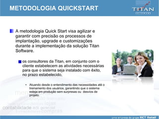 METODOLOGIA QUICKSTART A metodologia Quick Start visa agilizar e garantir com precisão os processos de implantação, upgrade e customizações durante a implementação da solução Titan Software.  os consultores da Titan, em conjunto com o cliente estabelecem as atividades necessárias para que o sistema seja instalado com êxito, no prazo estabelecido,  Atuando desde o entendimento das necessidades até o treinamento dos usuários, garantindo que o sistema esteja em produção sem surpresas ou  desvios de projeto.  