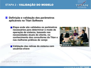 ETAPA 2 –  VALIDAÇÃO DO MODELO Definição e validação dos parâmetros aplicáveis no Titan Software Etapa onde são validados os parâmetros necessários para determinar o modo de operação do sistema, baseado nas necessidades atuais do cliente, no conhecimento dos consultores da Titan e nas melhores práticas de varejo Validação das rotinas do sistema com usuários-chave 