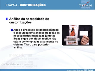 ETAPA 4 –  CUSTOMIZAÇÕES Análise da necessidade de customizações  Após o processo de implementação é executada uma análise de todas as necessidades mapeadas junto as áreas e que por algum motivo não sejam contempladas atualmente no sistema Titan, para posterior análise.   