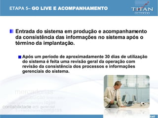 ETAPA 5–  GO LIVE E ACOMPANHAMENTO Entrada do sistema em produção e acompanhamento da consistência das informações no sistema após o término da implantação. Após um período de aproximadamente 30 dias de utilização do sistema é feita uma revisão geral da operação com revisão da consistência dos processos e informações gerenciais do sistema.   