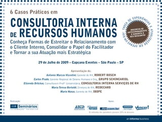 6 Casos Práticos em

CONSULTORIA INTERNA
                                                                                                                       EXPERIÊNC
                                                                                                                  DE            I




                                                                                                                                AS
                                                                                                     DIA! TROCA
DE RECURSOS HUMANOS




                                                                                                                                   E ATUALIZA
                                                                                                                              -SE
                                                                                                                    INSCREVA NTE
                                                                                                                  ANTEC IPADAME
                                                                                                                                O
                                                                                                                     E GARANTA O!
                                                                                                                             ONT
                                                                                                                    SEU DESC




                                                                                                         UM
Conheça Formas de Estreitar o Relacionamento com




                                                                                                                                             Ç
                                                                                                                          S   ÃO
                                                                                                                  EM APENA
o Cliente Interno, Consolidar o Papel do Facilitador
e Tornar a sua Atuação mais Estratégica

                         29 de Julho de 2009 – Capcana Eventos – São Paulo – SP

                                                  Apresentação de:
                               Antonio Marcos Vicentini, Gerente de RH, ROBERT BOSCH
                     Carlos Prado, Gerente Regional de Desenv. Humano e Org., GRUPO SCHINCARIOL
              Elizenda Orlickas, Consultora e Profª Universitária, CONSULTORIA INTERNA SERVIÇOS DE RH
                                   Maria Teresa Bertoldi, Diretora de RH, REDECARD
                                         Mario Navas, Gerente de RH, IBOPE


Realização:                                                                          Apoio:




                                                                Os indicados dos apoiadores possuem 10% de desconto
 