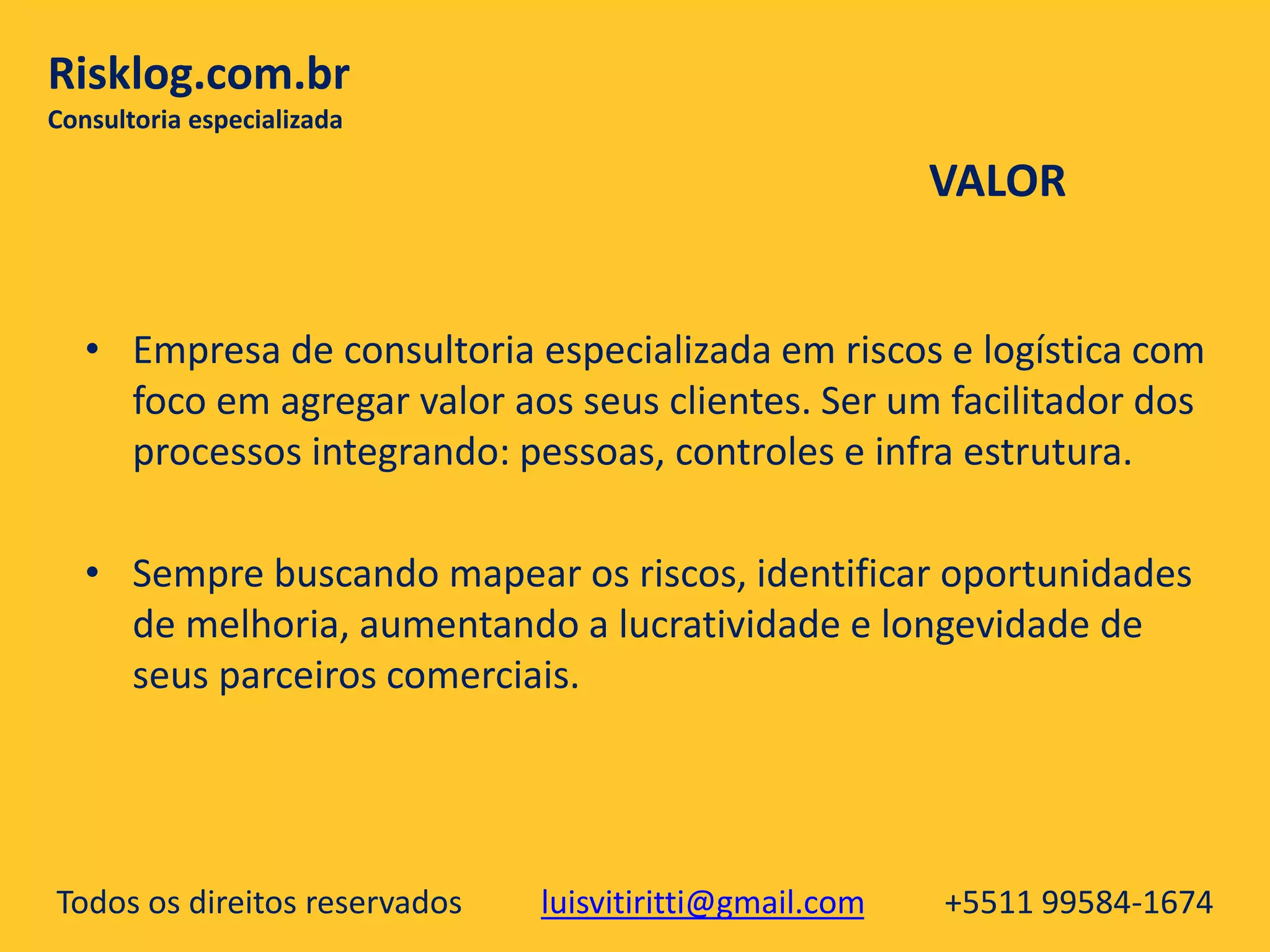 Todos os direitos reservados luisvitiritti@gmail.com +5511 99584-1674
Risklog.com.br
Consultoria especializada
• Empresa de consultoria especializada em riscos e logística com
foco em agregar valor aos seus clientes. Ser um facilitador dos
processos integrando: pessoas, controles e infra estrutura.
• Sempre buscando mapear os riscos, identificar oportunidades
de melhoria, aumentando a lucratividade e longevidade de
seus parceiros comerciais.
VALOR
 