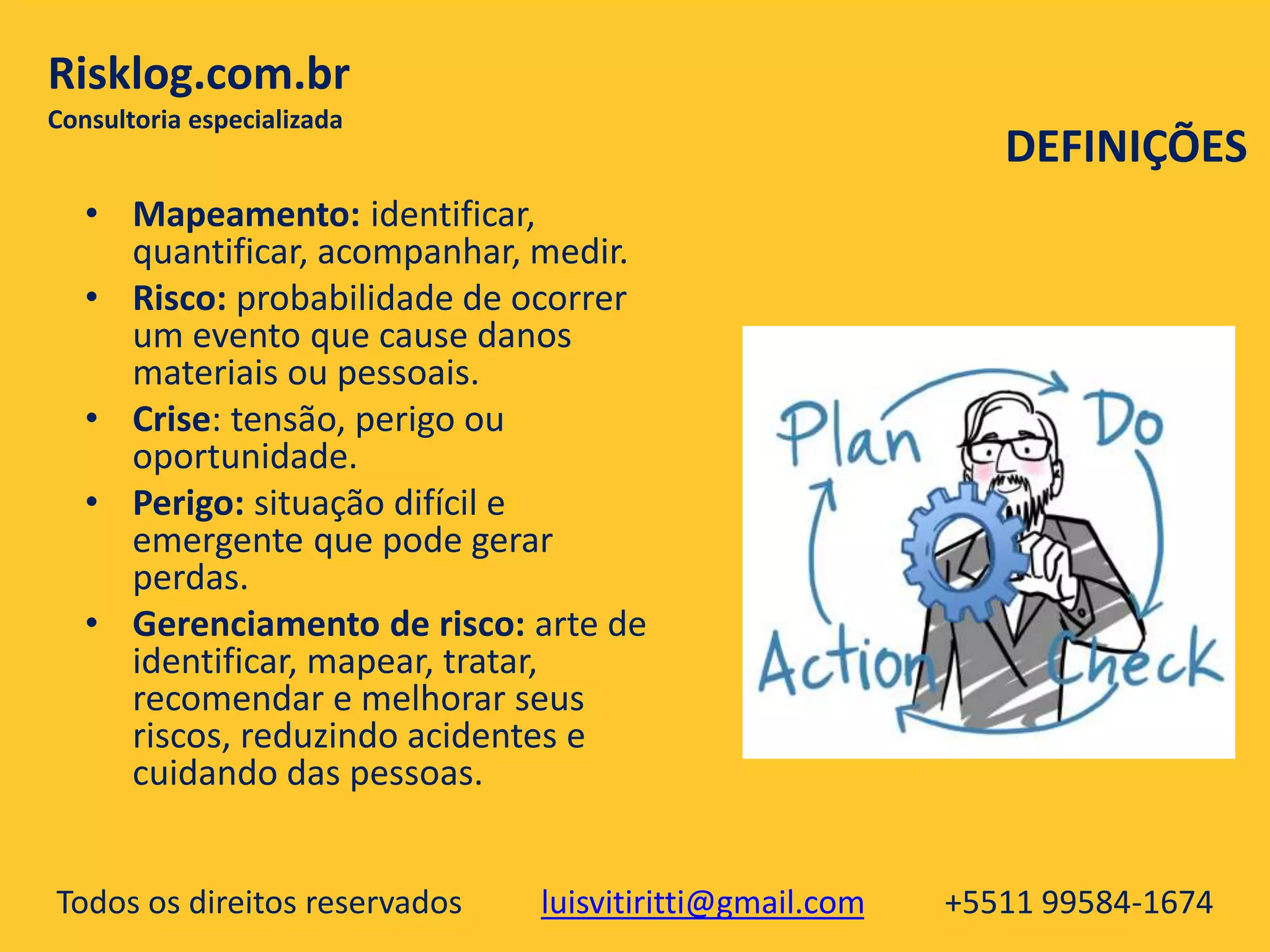 Todos os direitos reservados luisvitiritti@gmail.com +5511 99584-1674
Risklog.com.br
Consultoria especializada
• Mapeamento: identificar,
quantificar, acompanhar, medir.
• Risco: probabilidade de ocorrer
um evento que cause danos
materiais ou pessoais.
• Crise: tensão, perigo ou
oportunidade.
• Perigo: situação difícil e
emergente que pode gerar
perdas.
• Gerenciamento de risco: arte de
identificar, mapear, tratar,
recomendar e melhorar seus
riscos, reduzindo acidentes e
cuidando das pessoas.
DEFINIÇÕES
 