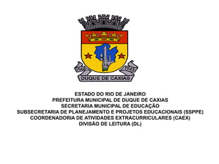 ESTADO DO RIO DE JANEIRO
PREFEITURA MUNICIPAL DE DUQUE DE CAXIAS
SECRETARIA MUNICIPAL DE EDUCAÇÃO
SUBSECRETARIA DE PLANEJAMENTO E PROJETOS EDUCACIONAIS (SSPPE)
COORDENADORIA DE ATIVIDADES EXTRACURRICULARES (CAEX)
DIVISÃO DE LEITURA (DL)
 
