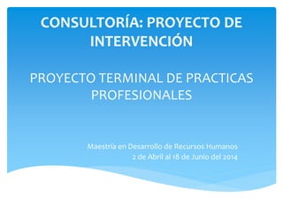 CONSULTORÍA: PROYECTO DE
INTERVENCIÓN
PROYECTO TERMINAL DE PRACTICAS
PROFESIONALES
Maestría en Desarrollo de Recursos Humanos
2 de Abril al 18 de Junio del 2014
 