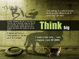 Lo llaman “pensamiento cielo azul”. Es como mirar a un
clielo claro, azul, sin limitaciones. Imagina que todas las
cosas son posibles, que tu proyecto alcanza el éxito o
que tu vida es perfecta... Entonces mira hacia atrás y
pregúntate ¿Qué debería haber sucedido para que todo
sea asi?.
O plantéate ¿qué haría yo si
creyera que todo va a salir bien,
que lo voy a conseguir?.. Y cuando lo hayas hecho… vuelve
a imaginarlo y hazlo MÁS GRANDE.
“¿Tiene usted algo en su cartera de proyectos
previstos que pueda calificarse de idea de
quitar el hipo?” (Tom Peters)
 