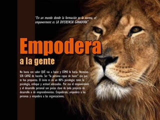 No basta con saber QUÉ vas a hacer y CÓMO lo harás. Necesitas
SER CAPÁZ de hacerlo. Ser “la persona capaz de hacer” eso que
te has propuesto. El éxito es en un 80% psicología; tener la
psicología, enfoque y actitud adecuadas. Por eso el empowerment
y el desarrollo personal son piezas clave de todo proyecto de
desarrollo o de emprendimientos. Empodérate, empodera a las
personas y empodera a las organizaciones.
“En un mundo donde la formación es la norma, el
empowerment es LA DIFERENCIA GANADORA”
 